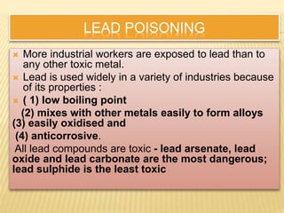 LEAD POISONING
 More industrial workers are exposed to lead than to
any other toxic metal.
 Lead is used widely in a variety of industries because
of its properties :
 ( 1) low boiling point
(2) mixes with other metals easily to form alloys
(3) easily oxidised and
(4) anticorrosive.
All lead compounds are toxic - lead arsenate, lead
oxide and lead carbonate are the most dangerous;
lead sulphide is the least toxic
 