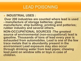 LEAD POISONING
 INDUSTRIAL USES :
Over 200 industries are counted where lead is used
- manufacture of storage batteries; glass
manufacture; ship building; printing and potteries;
rubber industry and several others.
NON-OCCUPATIONAL SOURCES :The greatest
source of environmental (non-occupational) lead is
gasoline. Thousands of tons of lead every year is
exhausted from automobiles. Lead is one of the few
trace metals that is abundantly present in the
environment Lead exposure may also occur
through drinking water from lead pipes; chewing
lead paint on window sills or toys in case of
children.
 