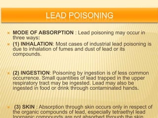 LEAD POISONING
 MODE OF ABSORPTION : Lead poisoning may occur in
three ways:
 (1) INHALATION: Most cases of industrial lead poisoning is
due to inhalation of fumes and dust of lead or its
compounds.
 (2) INGESTION: Poisoning by ingestion is of less common
occurrence. Small quantities of lead trapped in the upper
respiratory tract may be ingested. Lead may also be
ingested in food or drink through contaminated hands.
 (3) SKIN : Absorption through skin occurs only in respect of
the organic compounds of lead, especially tetraethyl lead
 