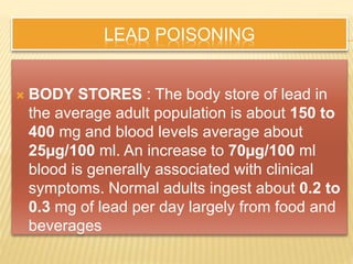 LEAD POISONING
 BODY STORES : The body store of lead in
the average adult population is about 150 to
400 mg and blood levels average about
25µg/100 ml. An increase to 70µg/100 ml
blood is generally associated with clinical
symptoms. Normal adults ingest about 0.2 to
0.3 mg of lead per day largely from food and
beverages
 