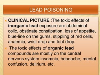  CLINICAL PICTURE :The toxic effects of
inorganic lead exposure are abdominal
colic, obstinate constipation, loss of appetite,
blue-line on the gums, stippling of red cells,
anaemia, wrist drop and foot drop.
 The toxic effects of organic lead
compounds are mostly on the central
nervous system insomnia, headache, mental
confusion, delirium, etc.
 