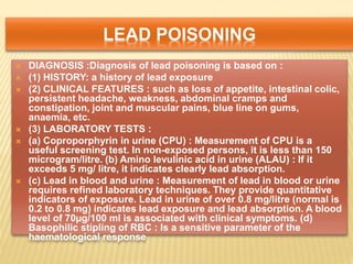 LEAD POISONING
 DIAGNOSIS :Diagnosis of lead poisoning is based on :
 (1) HISTORY: a history of lead exposure
 (2) CLINICAL FEATURES : such as loss of appetite, intestinal colic,
persistent headache, weakness, abdominal cramps and
constipation, joint and muscular pains, blue line on gums,
anaemia, etc.
 (3) LABORATORY TESTS :
 (a) Coproporphyrin in urine (CPU) : Measurement of CPU is a
useful screening test. In non-exposed persons, it is less than 150
microgram/litre. (b) Amino levulinic acid in urine (ALAU) : If it
exceeds 5 mg/ litre, it indicates clearly lead absorption.
 (c) Lead in blood and urine : Measurement of lead in blood or urine
requires refined laboratory techniques. They provide quantitative
indicators of exposure. Lead in urine of over 0.8 mg/litre (normal is
0.2 to 0.8 mg) indicates lead exposure and lead absorption. A blood
level of 70µg/100 ml is associated with clinical symptoms. (d)
Basophilic stipling of RBC : Is a sensitive parameter of the
haematological response
 