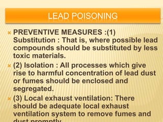 LEAD POISONING
 PREVENTIVE MEASURES :(1)
Substitution : That is, where possible lead
compounds should be substituted by less
toxic materials.
 (2) Isolation : All processes which give
rise to harmful concentration of lead dust
or fumes should be enclosed and
segregated.
 (3) Local exhaust ventilation: There
should be adequate local exhaust
ventilation system to remove fumes and
 