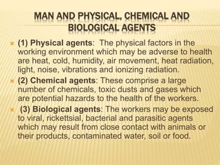 MAN AND PHYSICAL, CHEMICAL AND
BIOLOGICAL AGENTS
 (1) Physical agents: The physical factors in the
working environment which may be adverse to health
are heat, cold, humidity, air movement, heat radiation,
light, noise, vibrations and ionizing radiation.
 (2) Chemical agents: These comprise a large
number of chemicals, toxic dusts and gases which
are potential hazards to the health of the workers.
 (3) Biological agents: The workers may be exposed
to viral, rickettsial, bacterial and parasitic agents
which may result from close contact with animals or
their products, contaminated water, soil or food.
 