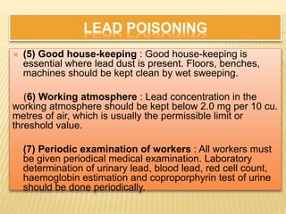 LEAD POISONING
 (5) Good house-keeping : Good house-keeping is
essential where lead dust is present. Floors, benches,
machines should be kept clean by wet sweeping.
(6) Working atmosphere : Lead concentration in the
working atmosphere should be kept below 2.0 mg per 10 cu.
metres of air, which is usually the permissible limit or
threshold value.
 (7) Periodic examination of workers : All workers must
be given periodical medical examination. Laboratory
determination of urinary lead, blood lead, red cell count,
haemoglobin estimation and coproporphyrin test of urine
should be done periodically.
 