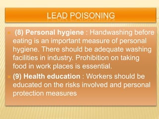  (8) Personal hygiene : Handwashing before
eating is an important measure of personal
hygiene. There should be adequate washing
facilities in industry. Prohibition on taking
food in work places is essential.
 (9) Health education : Workers should be
educated on the risks involved and personal
protection measures
 