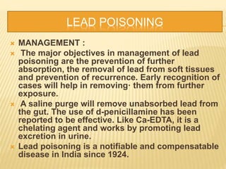 LEAD POISONING
 MANAGEMENT :
 The major objectives in management of lead
poisoning are the prevention of further
absorption, the removal of lead from soft tissues
and prevention of recurrence. Early recognition of
cases will help in removing· them from further
exposure.
 A saline purge will remove unabsorbed lead from
the gut. The use of d-penicillamine has been
reported to be effective. Like Ca-EDTA, it is a
chelating agent and works by promoting lead
excretion in urine.
 Lead poisoning is a notifiable and compensatable
disease in India since 1924.
 