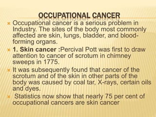 OCCUPATIONAL CANCER
 Occupational cancer is a serious problem in
Industry. The sites of the body most commonly
affected are skin, lungs, bladder, and blood-
forming organs.
 1. Skin cancer :Percival Pott was first to draw
attention to cancer of scrotum in chimney
sweeps in 1775.
 It was subsequently found that cancer of the
scrotum and of the skin in other parts of the
body was caused by coal tar, X-rays, certain oils
and dyes.
 Statistics now show that nearly 75 per cent of
occupational cancers are skin cancer
 