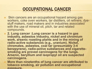OCCUPATIONAL CANCER
 Skin cancers are an occupational hazard among gas
workers, coke oven workers, tar distillers, oil refiners, dye-
stuff makers, road makers and in industries associated
with the use of mineral oil, pitch, tar and related
compounds.
 2. Lung cancer :Lung cancer is a hazard in gas
industry, asbestos industry, nickel and chromium
work, arsenic roasting plants and in the mining of
radio-active substances (e.g., uranium). Nickel,
chromates, asbestos, coal tar (presumably 3-4
benzpyrene), radio-active substances and cigarette-
smoking are proved carcinogens for the lungs.
Arsenic, beryllium and isopropyl oil are suspected
carcinogens.
 More than ninetenths of lung cancer are attributed to
tobacco smoking, air pollution and occupational
 