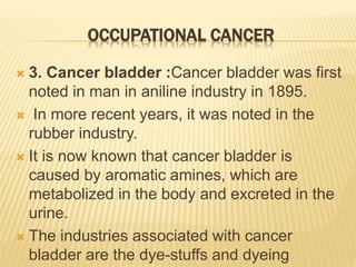 OCCUPATIONAL CANCER
 3. Cancer bladder :Cancer bladder was first
noted in man in aniline industry in 1895.
 In more recent years, it was noted in the
rubber industry.
 It is now known that cancer bladder is
caused by aromatic amines, which are
metabolized in the body and excreted in the
urine.
 The industries associated with cancer
bladder are the dye-stuffs and dyeing
 