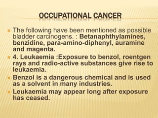 OCCUPATIONAL CANCER
 The following have been mentioned as possible
bladder carcinogens. : Betanaphthylamines,
benzidine, para-amino-diphenyl, auramine
and magenta.
 4. Leukaemia :Exposure to benzol, roentgen
rays and radio-active substances give rise to
leukaemia.
 Benzol is a dangerous chemical and is used
as a solvent in many industries.
 Leukaemia may appear long after exposure
has ceased.
 