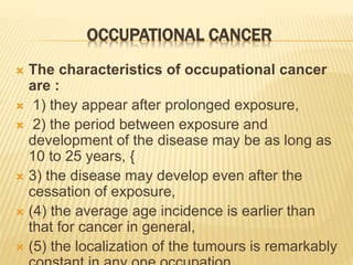 OCCUPATIONAL CANCER
 The characteristics of occupational cancer
are :
 1) they appear after prolonged exposure,
 2) the period between exposure and
development of the disease may be as long as
10 to 25 years, {
 3) the disease may develop even after the
cessation of exposure,
 (4) the average age incidence is earlier than
that for cancer in general,
 (5) the localization of the tumours is remarkably
 