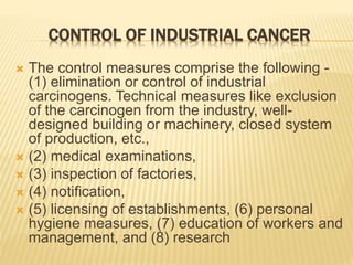CONTROL OF INDUSTRIAL CANCER
 The control measures comprise the following -
(1) elimination or control of industrial
carcinogens. Technical measures like exclusion
of the carcinogen from the industry, well-
designed building or machinery, closed system
of production, etc.,
 (2) medical examinations,
 (3) inspection of factories,
 (4) notification,
 (5) licensing of establishments, (6) personal
hygiene measures, (7) education of workers and
management, and (8) research
 
