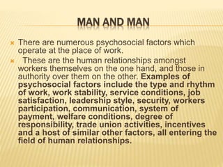 MAN AND MAN
 There are numerous psychosocial factors which
operate at the place of work.
 These are the human relationships amongst
workers themselves on the one hand, and those in
authority over them on the other. Examples of
psychosocial factors include the type and rhythm
of work, work stability, service conditions, job
satisfaction, leadership style, security, workers
participation, communication, system of
payment, welfare conditions, degree of
responsibility, trade union activities, incentives
and a host of similar other factors, all entering the
field of human relationships.
 