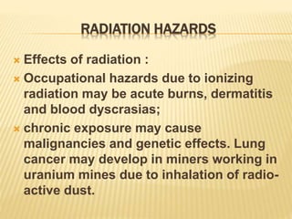 RADIATION HAZARDS
 Effects of radiation :
 Occupational hazards due to ionizing
radiation may be acute burns, dermatitis
and blood dyscrasias;
 chronic exposure may cause
malignancies and genetic effects. Lung
cancer may develop in miners working in
uranium mines due to inhalation of radio-
active dust.
 