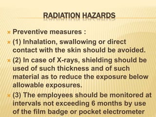 RADIATION HAZARDS
 Preventive measures :
 (1) Inhalation, swallowing or direct
contact with the skin should be avoided.
 (2) In case of X-rays, shielding should be
used of such thickness and of such
material as to reduce the exposure below
allowable exposures.
 (3) The employees should be monitored at
intervals not exceeding 6 months by use
of the film badge or pocket electrometer
 