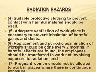RADIATION HAZARDS
 (4) Suitable protective clothing to prevent
contact with harmful material should be
used.
 (5) Adequate ventilation of work-place is
necessary to prevent inhalation of harmful
gases and dusts.
 (6) Replacement and periodic examination of
workers should be done every 2 months. If
harmful effects are found, the employees
should be transferred to work not involving
exposure to radiation, and
 (7) Pregnant women should not be allowed
to work in places where there is continuous
 