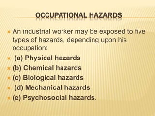 OCCUPATIONAL HAZARDS
 An industrial worker may be exposed to five
types of hazards, depending upon his
occupation:
 (a) Physical hazards
 (b) Chemical hazards
 (c) Biological hazards
 (d) Mechanical hazards
 (e) Psychosocial hazards.
 