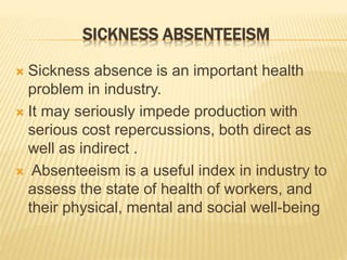 SICKNESS ABSENTEEISM
 Sickness absence is an important health
problem in industry.
 It may seriously impede production with
serious cost repercussions, both direct as
well as indirect .
 Absenteeism is a useful index in industry to
assess the state of health of workers, and
their physical, mental and social well-being
 
