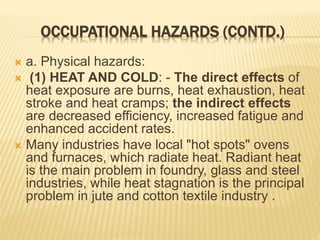 OCCUPATIONAL HAZARDS (CONTD.)
 a. Physical hazards:
 (1) HEAT AND COLD: - The direct effects of
heat exposure are burns, heat exhaustion, heat
stroke and heat cramps; the indirect effects
are decreased efficiency, increased fatigue and
enhanced accident rates.
 Many industries have local "hot spots" ovens
and furnaces, which radiate heat. Radiant heat
is the main problem in foundry, glass and steel
industries, while heat stagnation is the principal
problem in jute and cotton textile industry .
 