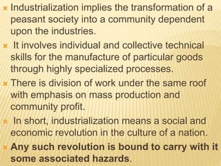  Industrialization implies the transformation of a
peasant society into a community dependent
upon the industries.
 It involves individual and collective technical
skills for the manufacture of particular goods
through highly specialized processes.
 There is division of work under the same roof
with emphasis on mass production and
community profit.
 In short, industrialization means a social and
economic revolution in the culture of a nation.
 Any such revolution is bound to carry with it
some associated hazards.
 