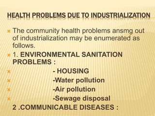 HEALTH PROBLEMS DUE TO INDUSTRIALIZATION
 The community health problems ansmg out
of industrialization may be enumerated as
follows.
 1. ENVIRONMENTAL SANITATION
PROBLEMS :
 - HOUSING
 -Water pollution
 -Air pollution
 -Sewage disposal
2 .COMMUNICABLE DISEASES :
 