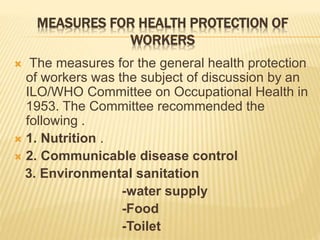 MEASURES FOR HEALTH PROTECTION OF
WORKERS
 The measures for the general health protection
of workers was the subject of discussion by an
ILO/WHO Committee on Occupational Health in
1953. The Committee recommended the
following .
 1. Nutrition .
 2. Communicable disease control
3. Environmental sanitation
-water supply
-Food
-Toilet
 