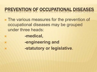 PREVENTION OF OCCUPATIONAL DISEASES
 The various measures for the prevention of
occupational diseases may be grouped
under three heads:
 -medical,
 -engineering and
 -statutory or legislative.
 