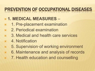 PREVENTION OF OCCUPATIONAL DISEASES
 1. MEDICAL MEASURES –
 1. Pre-placement examination
 2. Periodical examination
 3. Medical and health care services
 4. Notification
 5. Supervision·of working environment
 6. Maintenance and analysis of records
 7. Health education and counselling
 