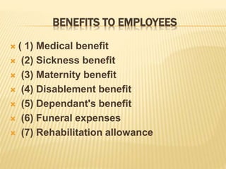 BENEFITS TO EMPLOYEES
 ( 1) Medical benefit
 (2) Sickness benefit
 (3) Maternity benefit
 (4) Disablement benefit
 (5) Dependant's benefit
 (6) Funeral expenses
 (7) Rehabilitation allowance
 