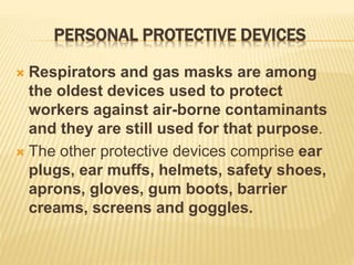 PERSONAL PROTECTIVE DEVICES
 Respirators and gas masks are among
the oldest devices used to protect
workers against air-borne contaminants
and they are still used for that purpose.
 The other protective devices comprise ear
plugs, ear muffs, helmets, safety shoes,
aprons, gloves, gum boots, barrier
creams, screens and goggles.
 