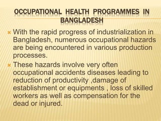 OCCUPATIONAL HEALTH PROGRAMMES IN
BANGLADESH
 With the rapid progress of industrialization in
Bangladesh, numerous occupational hazards
are being encountered in various production
processes.
 These hazards involve very often
occupational accidents diseases leading to
reduction of productivity ,damage of
establishment or equipments , loss of skilled
workers as well as compensation for the
dead or injured.
 