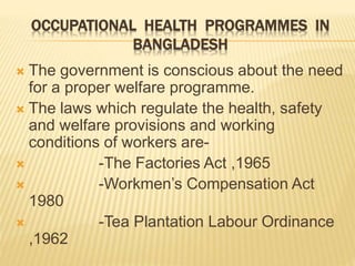OCCUPATIONAL HEALTH PROGRAMMES IN
BANGLADESH
 The government is conscious about the need
for a proper welfare programme.
 The laws which regulate the health, safety
and welfare provisions and working
conditions of workers are-
 -The Factories Act ,1965
 -Workmen’s Compensation Act
1980
 -Tea Plantation Labour Ordinance
,1962
 