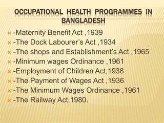 OCCUPATIONAL HEALTH PROGRAMMES IN
BANGLADESH
 -Maternity Benefit Act ,1939
 -The Dock Labourer’s Act ,1934
 -The shops and Establishment’s Act ,1965
 -Minimum wages Ordinance ,1961
 -Employment of Children Act,1938
 -The Payment of Wages Act ,1936
 -The Minimum Wages Ordinance ,1961
 -The Railway Act,1980.
 