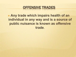 OFFENSIVE TRADES
 Any trade which impairs health of an
individual in any way and is a source of
public nuisance is known as offensive
trade.
 