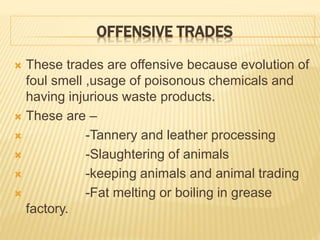 OFFENSIVE TRADES
 These trades are offensive because evolution of
foul smell ,usage of poisonous chemicals and
having injurious waste products.
 These are –
 -Tannery and leather processing
 -Slaughtering of animals
 -keeping animals and animal trading
 -Fat melting or boiling in grease
factory.
 