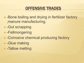 OFFENSIVE TRADES
 -Bone boiling and drying in fertilizer factory
,manure manufacturing.
 -Gut scrapping
 -Fellmongering
 -Corrosive chemical producing factory
 -Glue making
 -Tallow melting
 