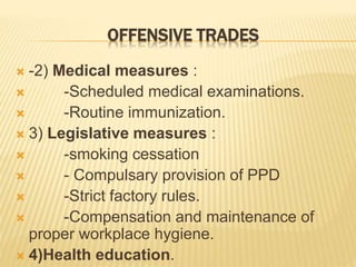 OFFENSIVE TRADES
 -2) Medical measures :
 -Scheduled medical examinations.
 -Routine immunization.
 3) Legislative measures :
 -smoking cessation
 - Compulsary provision of PPD
 -Strict factory rules.
 -Compensation and maintenance of
proper workplace hygiene.
 4)Health education.
 