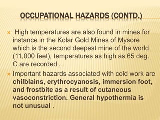 OCCUPATIONAL HAZARDS (CONTD.)
 High temperatures are also found in mines for
instance in the Kolar Gold Mines of Mysore
which is the second deepest mine of the world
(11,000 feet), temperatures as high as 65 deg.
C are recorded .
 Important hazards associated with cold work are
chilblains, erythrocyanosis, immersion foot,
and frostbite as a result of cutaneous
vasoconstriction. General hypothermia is
not unusual .
 