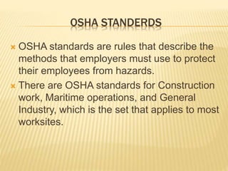 OSHA STANDERDS
 OSHA standards are rules that describe the
methods that employers must use to protect
their employees from hazards.
 There are OSHA standards for Construction
work, Maritime operations, and General
Industry, which is the set that applies to most
worksites.
 