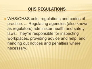 OHS REGULATIONS
 WHS/OH&S acts, regulations and codes of
practice. ... Regulating agencies (also known
as regulators) administer health and safety
laws. They're responsible for inspecting
workplaces, providing advice and help, and
handing out notices and penalties where
necessary.
 