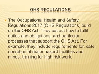 OHS REGULATIONS
 The Occupational Health and Safety
Regulations 2017 (OHS Regulations) build
on the OHS Act. They set out how to fulfil
duties and obligations, and particular
processes that support the OHS Act. For
example, they include requirements for: safe
operation of major hazard facilities and
mines. training for high risk work.
 