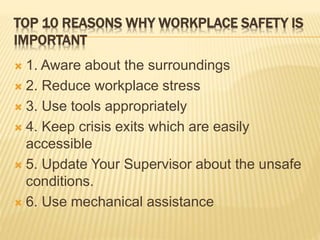 TOP 10 REASONS WHY WORKPLACE SAFETY IS
IMPORTANT
 1. Aware about the surroundings
 2. Reduce workplace stress
 3. Use tools appropriately
 4. Keep crisis exits which are easily
accessible
 5. Update Your Supervisor about the unsafe
conditions.
 6. Use mechanical assistance
 