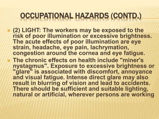OCCUPATIONAL HAZARDS (CONTD.)
 (2) LIGHT: The workers may be exposed to the
risk of poor illumination or excessive brightness.
The acute effects of poor illumination are eye
strain, headache, eye pain, lachrymation,
congestion around the cornea and eye fatigue.
 The chronic effects on health include "miner's
nystagmus". Exposure to excessive brightness or
"glare" is associated with discomfort, annoyance
and visual fatigue. Intense direct glare may also
result in blurring of vision and lead to accidents.
There should be sufficient and suitable lighting,
natural or artificial, wherever persons are working
 