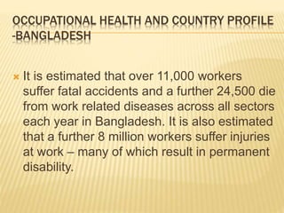 OCCUPATIONAL HEALTH AND COUNTRY PROFILE
-BANGLADESH
 It is estimated that over 11,000 workers
suffer fatal accidents and a further 24,500 die
from work related diseases across all sectors
each year in Bangladesh. It is also estimated
that a further 8 million workers suffer injuries
at work – many of which result in permanent
disability.
 