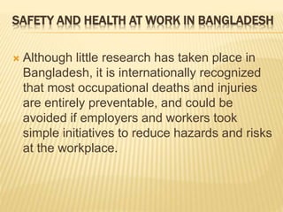  Although little research has taken place in
Bangladesh, it is internationally recognized
that most occupational deaths and injuries
are entirely preventable, and could be
avoided if employers and workers took
simple initiatives to reduce hazards and risks
at the workplace.
SAFETY AND HEALTH AT WORK IN BANGLADESH
 