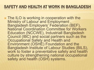 SAFETY AND HEALTH AT WORK IN BANGLADESH
 The ILO is working in cooperation with the
Ministry of Labour and Employment ,
Bangladesh Employers’ Federation (BEF),
National Coordination Committee for Workers
Education (NCCWE), Industriall Bangladesh
Council (IBC) and social partners such as the
Occupational Safety and Health and
Environment (OSHE) Foundation and the
Bangladesh Institute of Labour Studies (BILS),
work to foster a preventative safety and health
culture by strengthening national occupational
safety and health (OSH) systems.
 