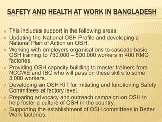 SAFETY AND HEALTH AT WORK IN BANGLADESH
 This includes support in the following areas:
 Updating the National OSH Profile and developing a
National Plan of Action on OSH.
 Working with employers organisations to cascade basic
OSH training to 750,000 – 800,000 workers in 400 RMG
factories.
 Providing OSH capacity building to master trainers from
NCCWE and IBC who will pass on these skills to some
3,000 workers.
 Developing an OSH KIT for initiating and functioning Safety
Committees at factory level.
 Preparing advocacy and outreach campaign on OSH to
help foster a culture of OSH in the country.
 Supporting the establishment of OSH committees in Better
Work factories.
 