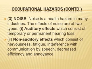 OCCUPATIONAL HAZARDS (CONTD.)
 (3) NOISE: Noise is a health hazard in many
industries. The effects of noise are of two
types: (i) Auditory effects which consist of
temporary or permanent hearing loss.
 (ii) Non-auditory effects which consist of
nervousness, fatigue, interference with
communication by speech, decreased
efficiency and annoyance
 