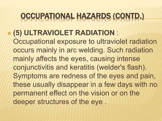 OCCUPATIONAL HAZARDS (CONTD.)
 (5) ULTRAVIOLET RADIATION :
Occupational exposure to ultraviolet radiation
occurs mainly in arc welding. Such radiation
mainly affects the eyes, causing intense
conjunctivitis and keratitis (welder's flash).
Symptoms are redness of the eyes and pain,
these usually disappear in a few days with no
permanent effect on the vision or on the
deeper structures of the eye .
 